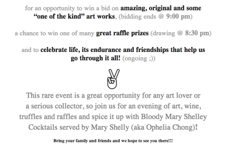 for an opportunity to win a bid on amazing, original and some  “one of the kind” art works, (bidding ends @ 9:00 pm)   a chance to win one of many great raffle prizes (drawing @ 8:30 pm)   and to celebrate life, its endurance and friendships that help us  go through it all! (ongoing ;))   This rare event is a great opportunity for any art lover or  a serious collector, so join us for an evening of art, wine,  truffles and raffles and spice it up with Bloody Mary Shelley  Cocktails served by Mary Shelly (aka Ophelia Chong)!  Bring your family and friends and we hope to see you there!!!   